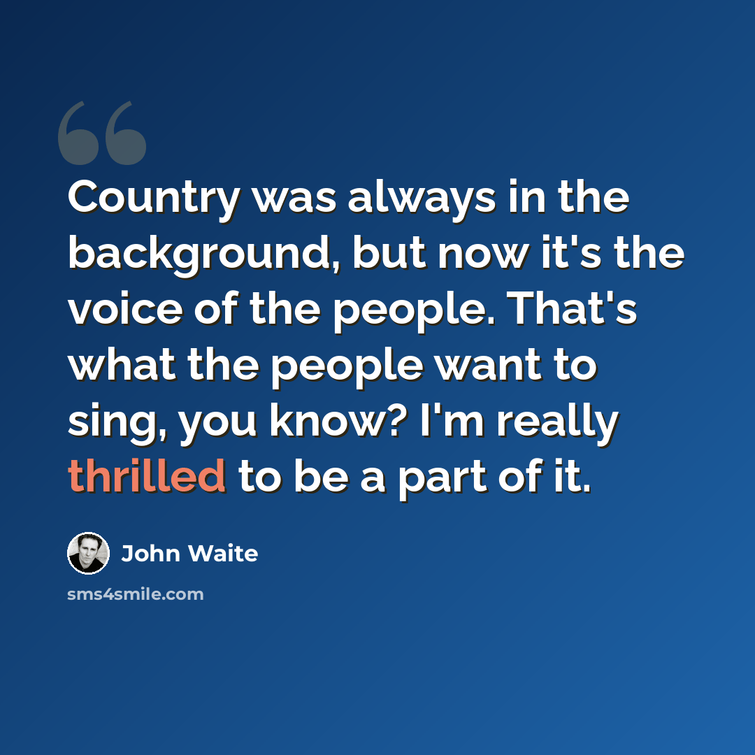 “Country was always in the background, but now it's the voice of the people. That's what the people want to sing, you know? I'm really thrilled to be a part of it.” quote by John Waite