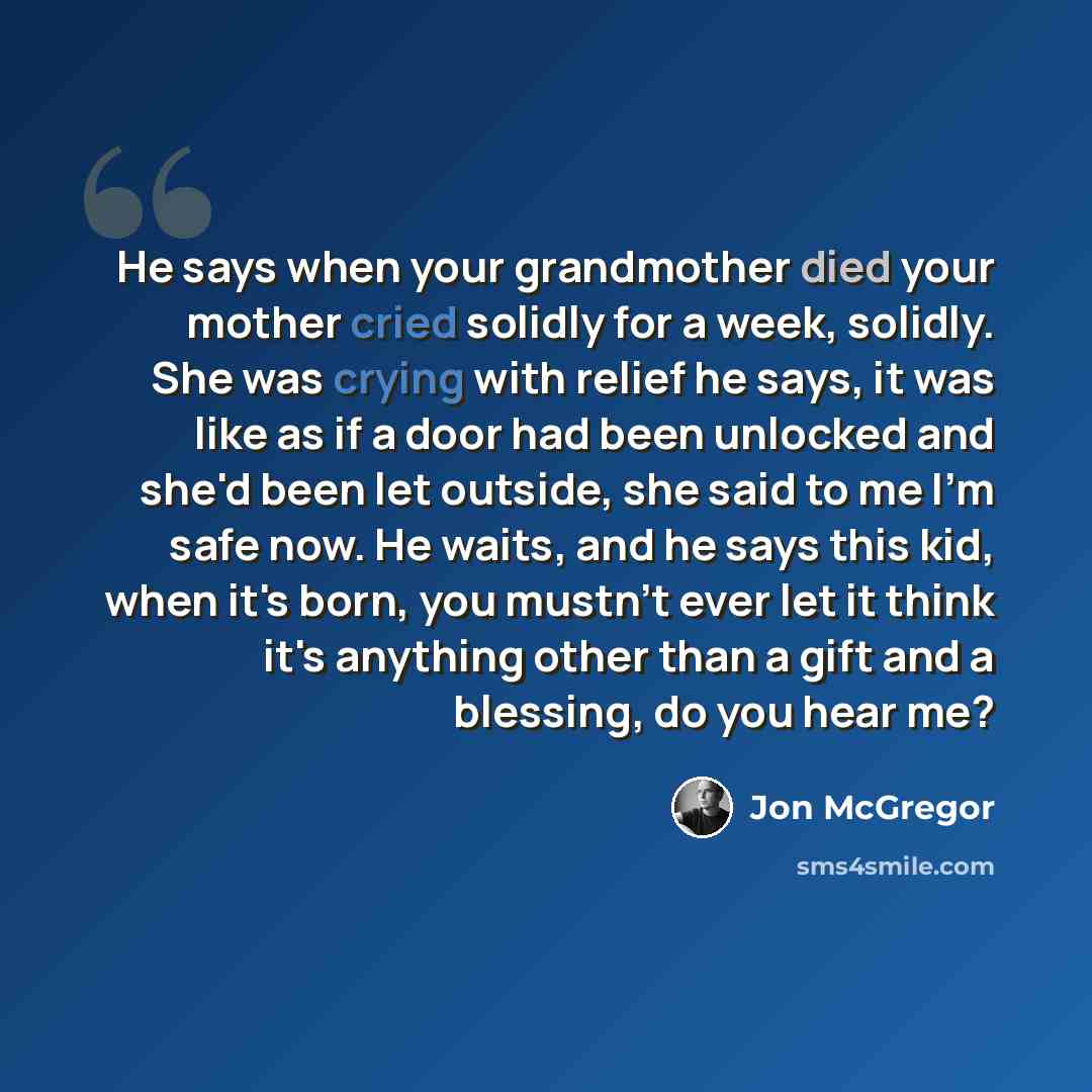 “He says when your grandmother died your mother cried solidly for a week, solidly. She was crying with relief he says, it was like as if a door had been unlocked and she'd been let outside, she said to me I'm safe now. He waits, and he says this kid, when it's born, you mustn't ever let it think…” quote by Jon McGregor