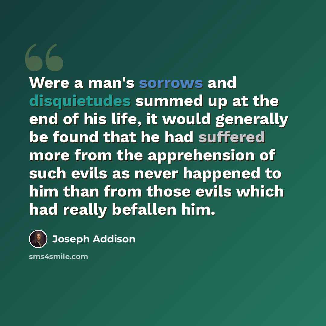 “Were a man's sorrows and disquietudes summed up at the end of his life, it would generally be found that he had suffered more from the apprehension of such evils as never happened to him than from those evils which had really befallen him.” quote by Joseph Addison