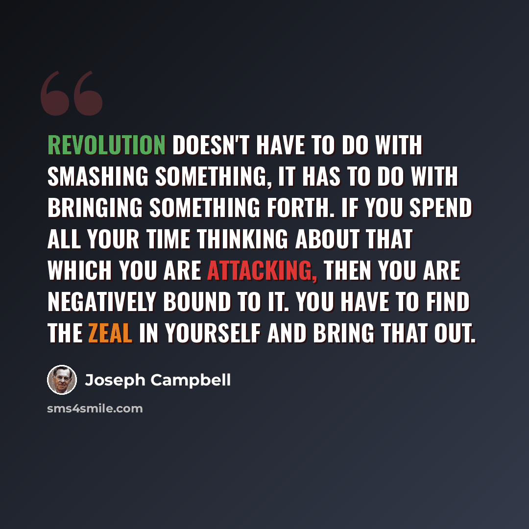 “Revolution doesn't have to do with smashing something, it has to do with bringing something forth. If you spend all your time thinking about that which you are attacking, then you are negatively bound to it. You have to find the zeal in yourself and bring that out.” quote by Joseph Campbell