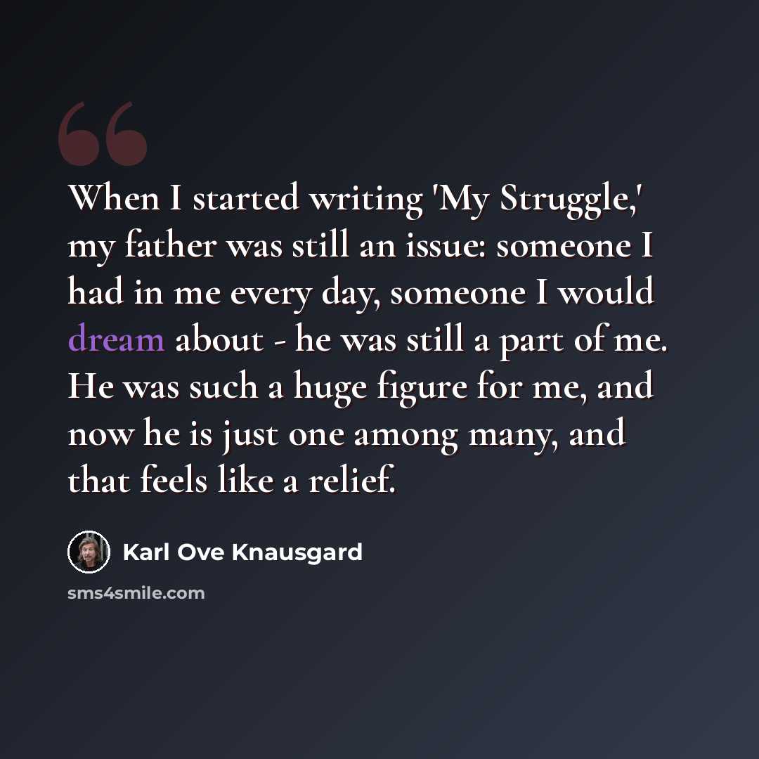 “When I started writing 'My Struggle,' my father was still an issue: someone I had in me every day, someone I would dream about - he was still a part of me. He was such a huge figure for me, and now he is just one among many, and that feels like a relief.” quote by Karl Ove Knausgard