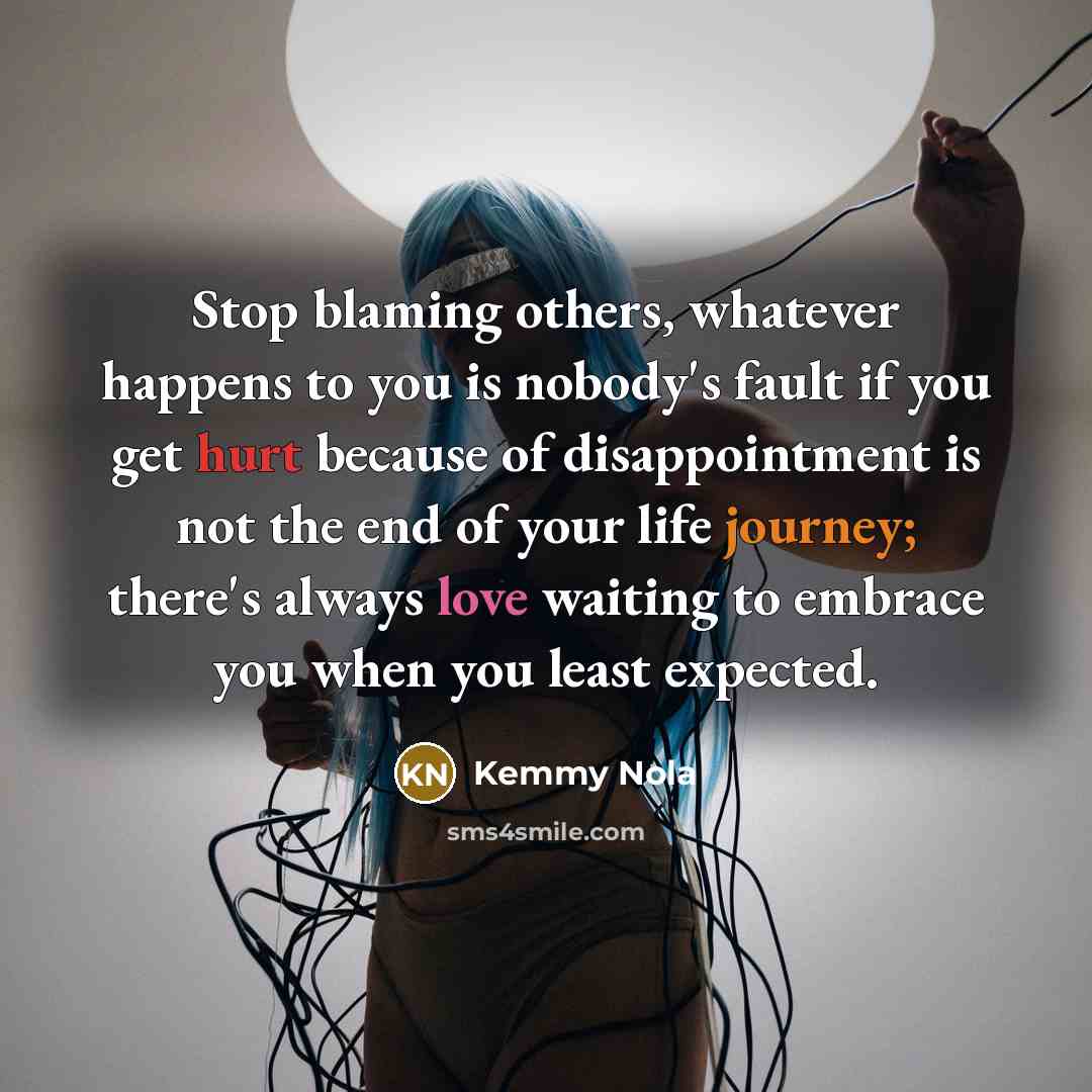 “Stop blaming others, whatever happens to you is nobody's fault if you get hurt because of disappointment is not the end of your life journey; there's always love waiting to embrace you when you least expected.” quote by Kemmy Nola
