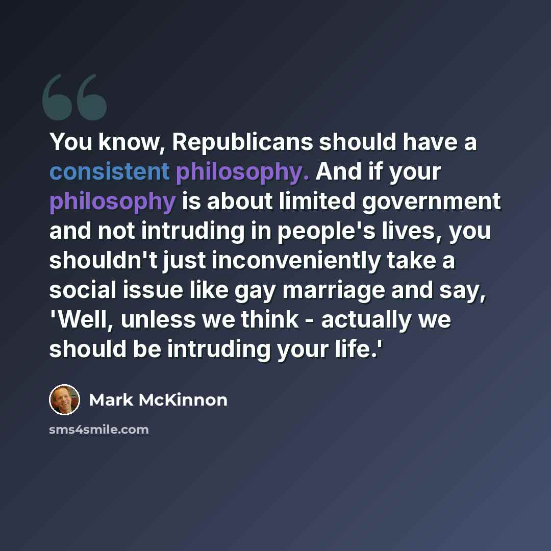 “You know, Republicans should have a consistent philosophy. And if your philosophy is about limited government and not intruding in people's lives, you shouldn't just inconveniently take a social issue like gay marriage and say, 'Well, unless we think - actually we should be intruding your life.'” quote by Mark McKinnon