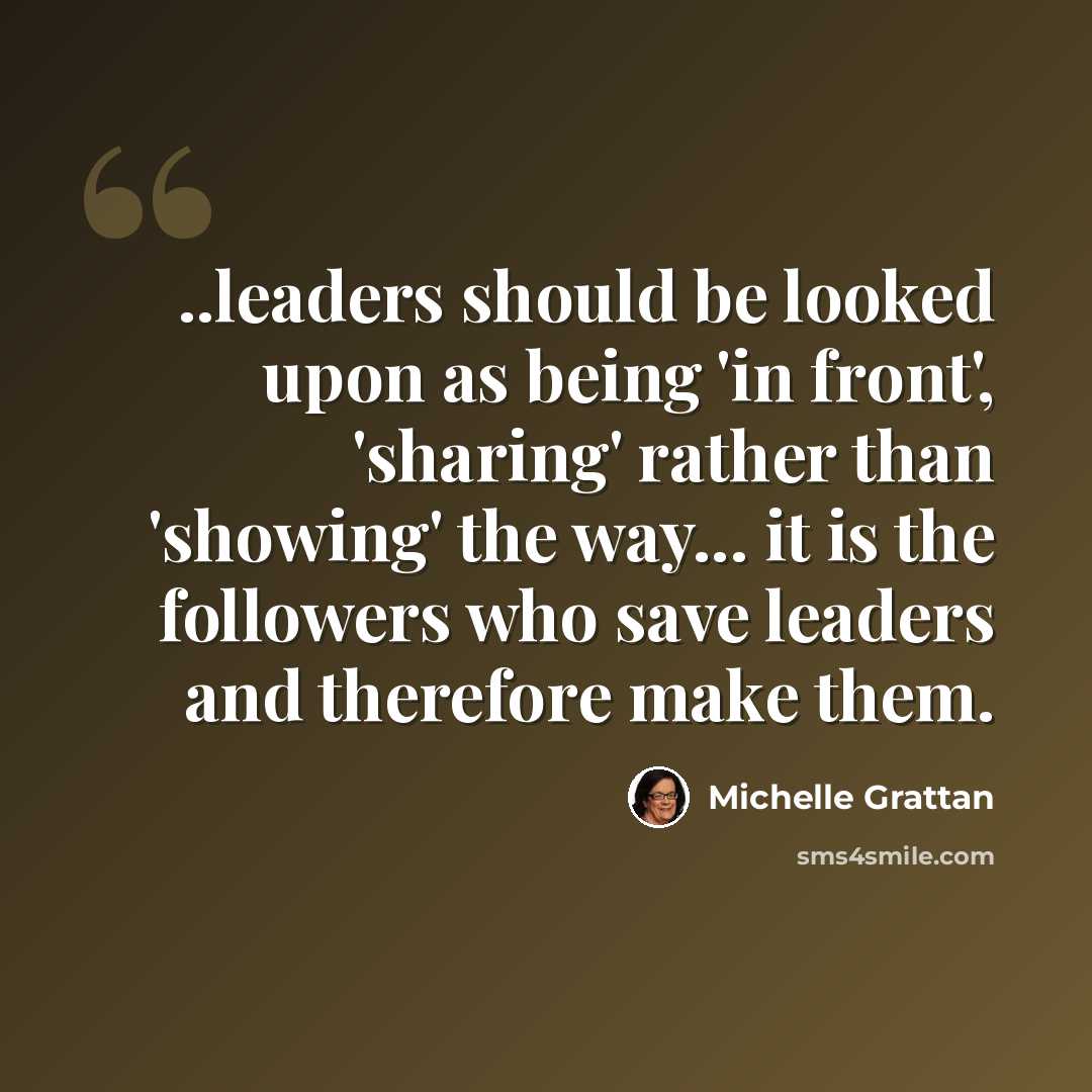 “..leaders should be looked upon as being 'in front', 'sharing' rather than 'showing' the way... it is the followers who save leaders and therefore make them.” quote by Michelle Grattan