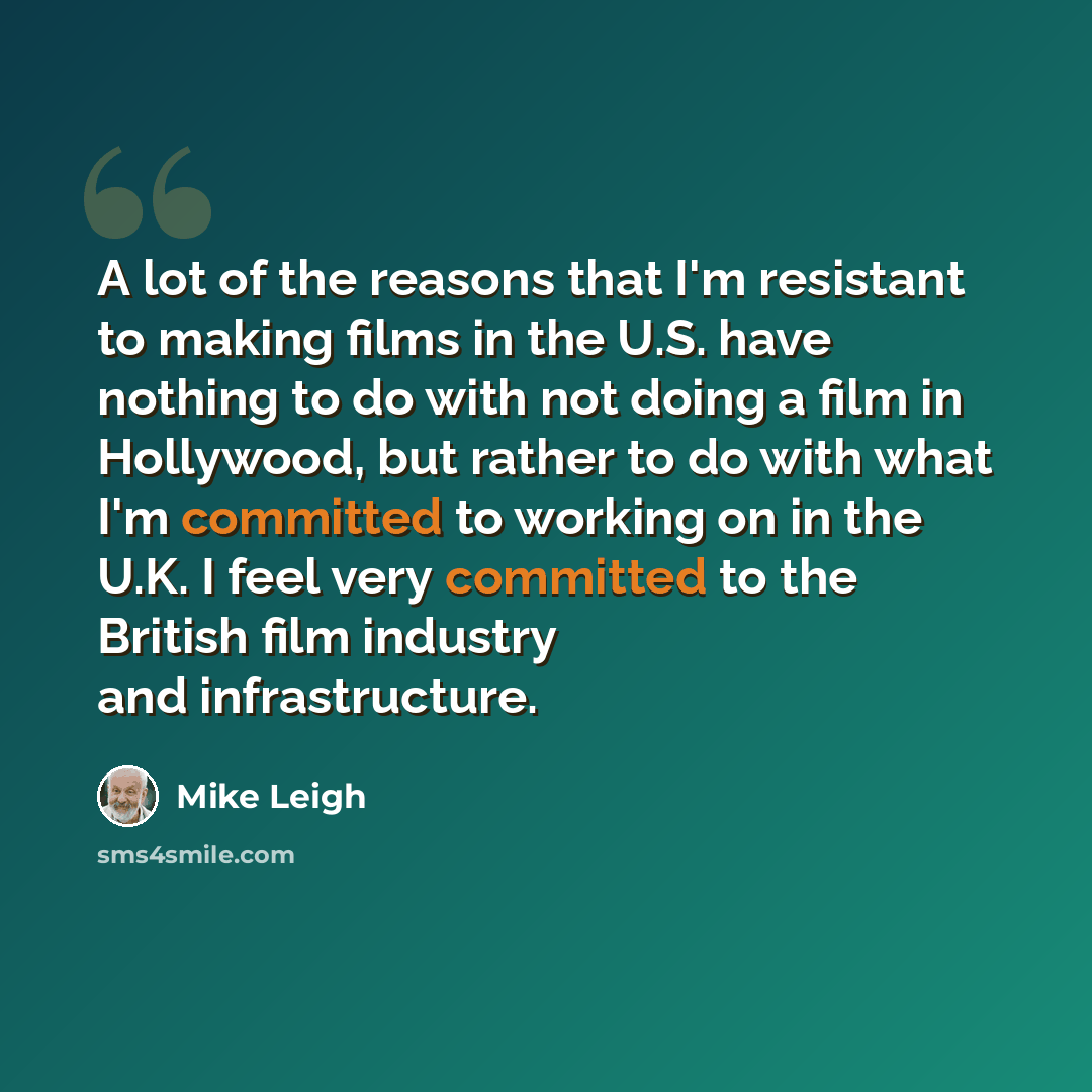 “A lot of the reasons that I'm resistant to making films in the U.S. have nothing to do with not doing a film in Hollywood, but rather to do with what I'm committed to working on in the U.K. I feel very committed to the British film industry and infrastructure.” quote by Mike Leigh