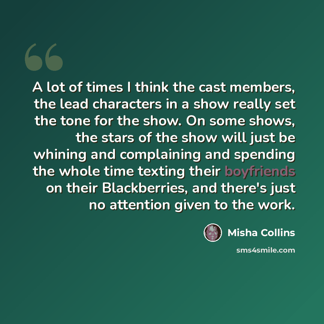 “A lot of times I think the cast members, the lead characters in a show really set the tone for the show. On some shows, the stars of the show will just be whining and complaining and spending the whole time texting their boyfriends on their Blackberries, and there's just no attention given to the…” quote by Misha Collins