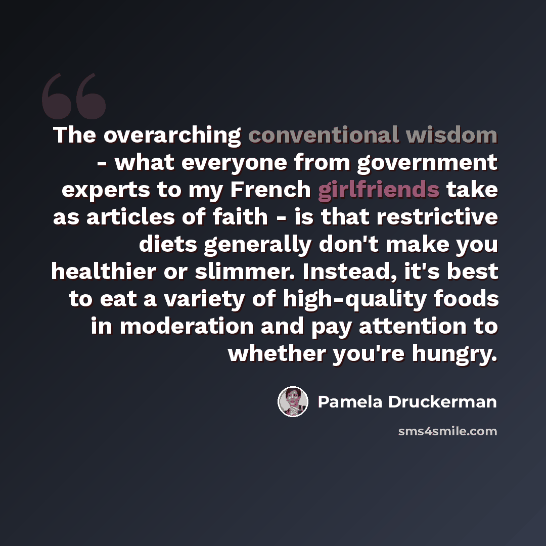 “The overarching conventional wisdom - what everyone from government experts to my French girlfriends take as articles of faith - is that restrictive diets generally don't make you healthier or slimmer. Instead, it's best to eat a variety of high-quality foods in moderation and pay attention to…” quote by Pamela Druckerman