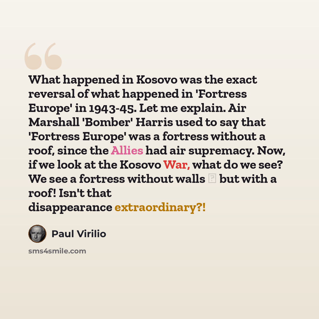 “What happened in Kosovo was the exact reversal of what happened in 'Fortress Europe' in 1943-45. Let me explain. Air Marshall 'Bomber' Harris used to say that 'Fortress Europe' was a fortress without a roof, since the Allies had air supremacy. Now, if we look at the Kosovo War, what do we see? We…” quote by Paul Virilio