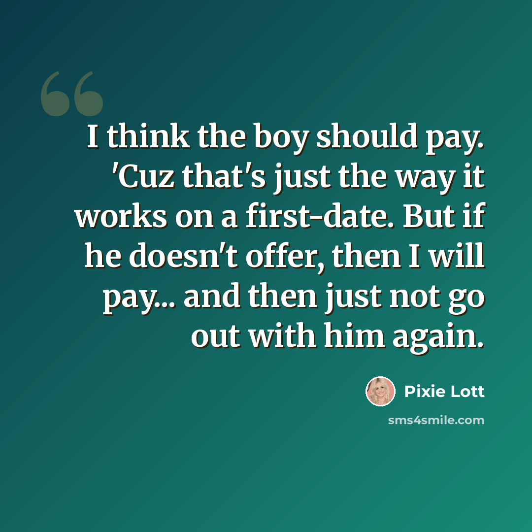 “I think the boy should pay. 'Cuz that's just the way it works on a first-date. But if he doesn't offer, then I will pay... and then just not go out with him again.” quote by Pixie Lott