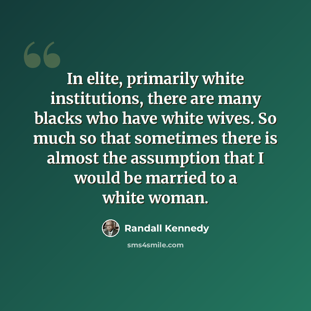“In elite, primarily white institutions, there are many blacks who have white wives. So much so that sometimes there is almost the assumption that I would be married to a white woman.” quote by Randall Kennedy