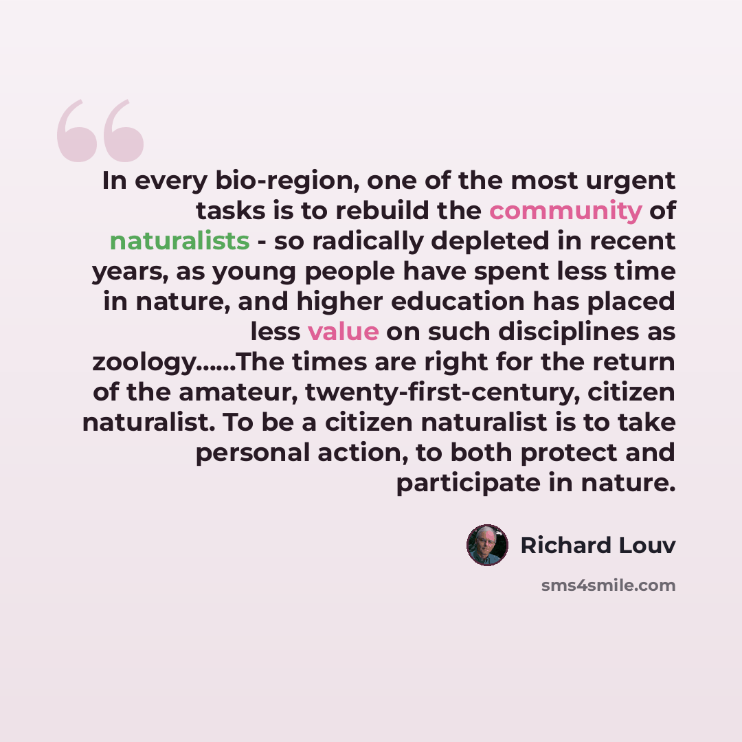 “In every bio-region, one of the most urgent tasks is to rebuild the community of naturalists - so radically depleted in recent years, as young people have spent less time in nature, and higher education has placed less value on such disciplines as zoology……The times are right for the return of the…” quote by Richard Louv