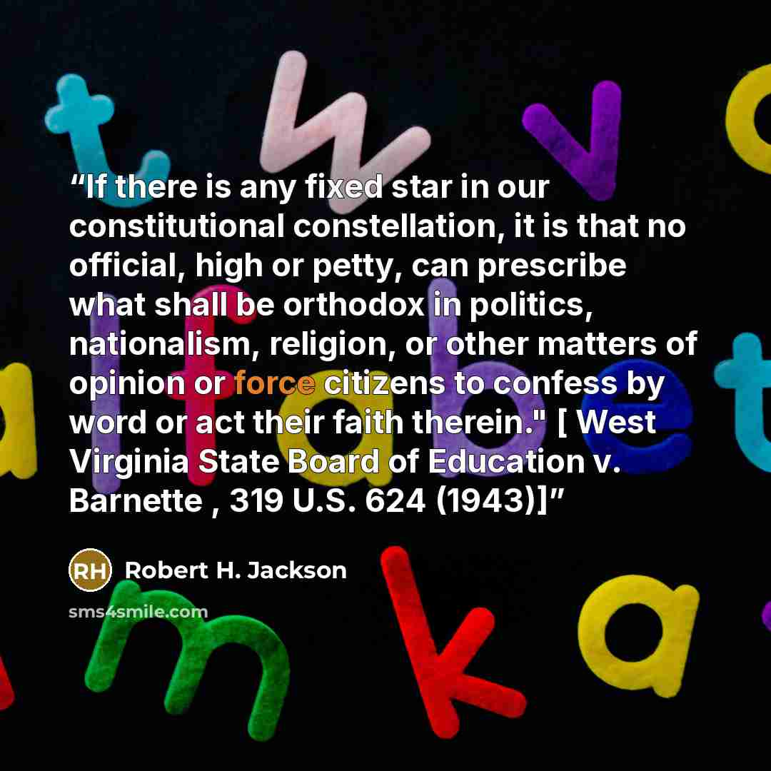 “If there is any fixed star in our constitutional constellation, it is that no official, high or petty, can prescribe what shall be orthodox in politics, nationalism, religion, or other matters of opinion or force citizens to confess by word or act their faith therein." [ West Virginia State Board…” quote by Robert H. Jackson