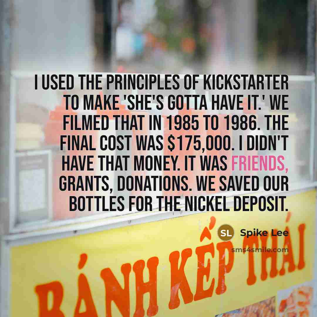 “I used the principles of Kickstarter to make 'She's Gotta Have It.' We filmed that in 1985 to 1986. The final cost was $175,000. I didn't have that money. It was friends, grants, donations. We saved our bottles for the nickel deposit.” quote by Spike Lee