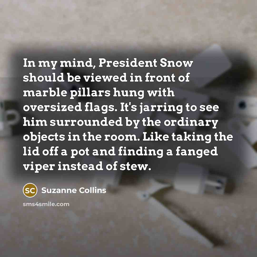 “In my mind, President Snow should be viewed in front of marble pillars hung with oversized flags. It's jarring to see him surrounded by the ordinary objects in the room. Like taking the lid off a pot and finding a fanged viper instead of stew.” quote by Suzanne Collins