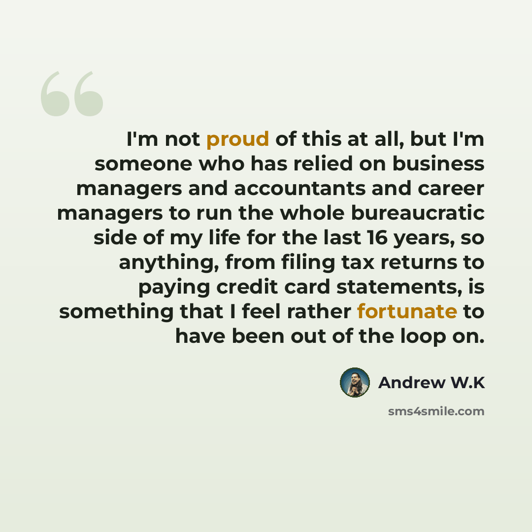 “I'm not proud of this at all, but I'm someone who has relied on business managers and accountants and career managers to run the whole bureaucratic side of my life for the last 16 years, so anything, from filing tax returns to paying credit card statements, is something that I feel rather…” quote by Andrew W.K