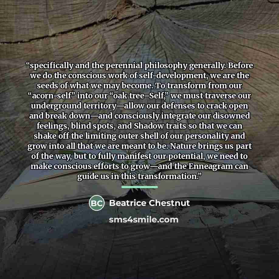 “specifically and the perennial philosophy generally. Before we do the conscious work of self-development, we are the seeds of what we may become. To transform from our “acorn-self” into our “oak tree–Self,” we must traverse our underground territory—allow our defenses to crack open and break…” quote by Beatrice Chestnut