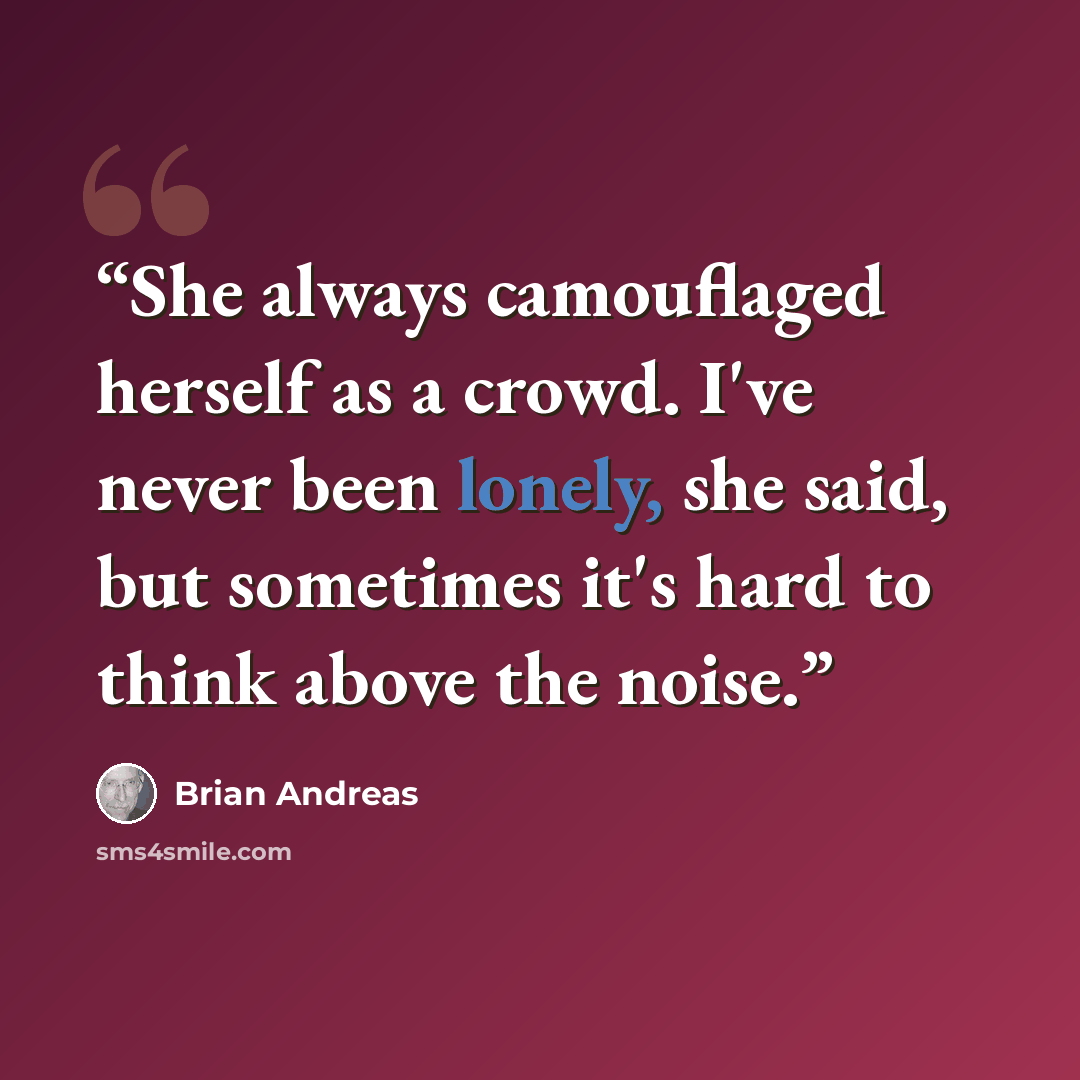 “She always camouflaged herself as a crowd. I've never been lonely, she said, but sometimes it's hard to think above the noise.” quote by Brian Andreas