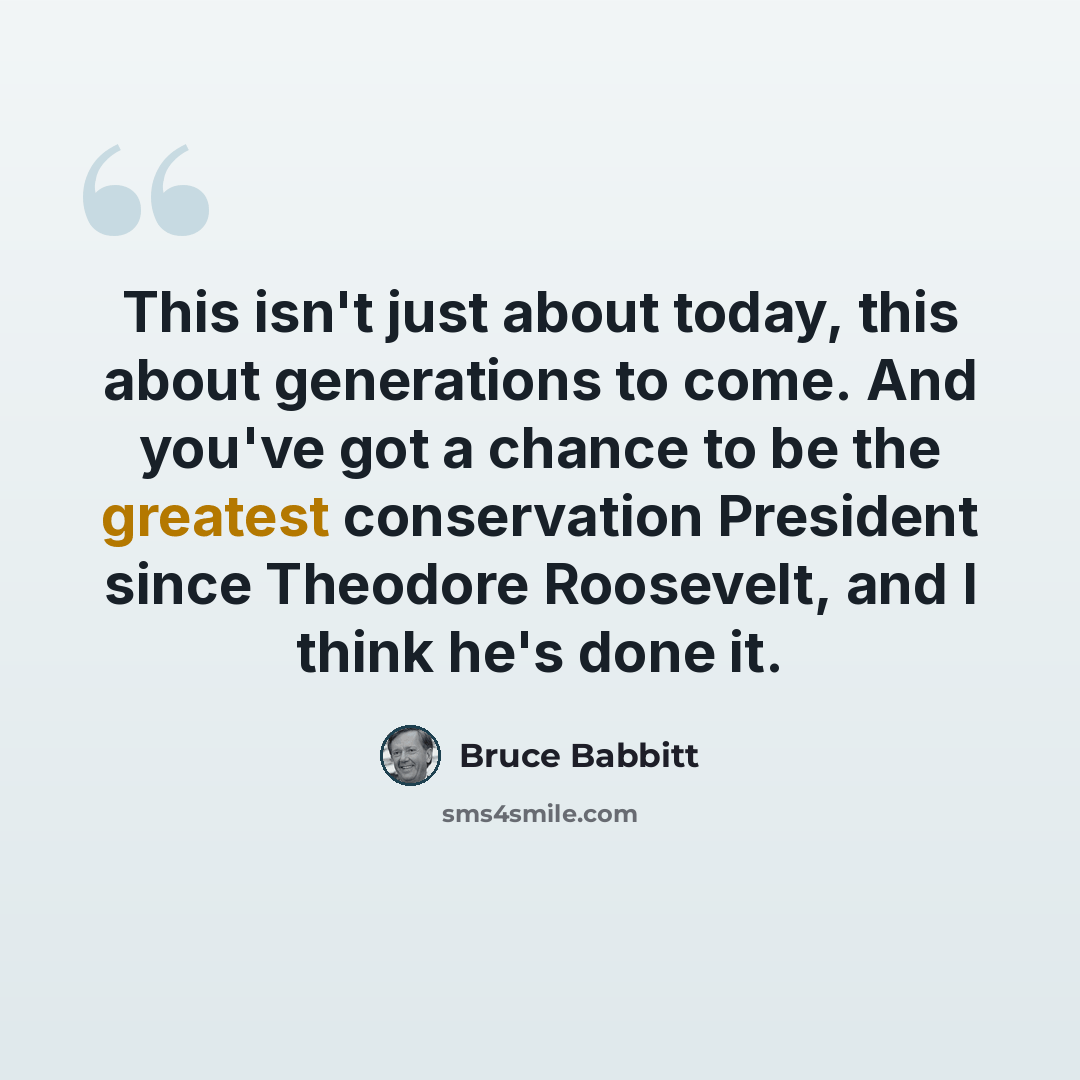 “This isn't just about today, this about generations to come. And you've got a chance to be the greatest conservation President since Theodore Roosevelt, and I think he's done it.” quote by Bruce Babbitt