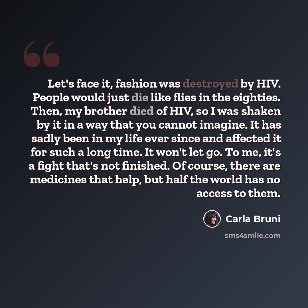 “Let's face it, fashion was destroyed by HIV. People would just die like flies in the eighties. Then, my brother died of HIV, so I was shaken by it in a way that you cannot imagine. It has sadly been in my life ever since and affected it for such a long time. It won't let go. To me, it's a fight…” quote by Carla Bruni