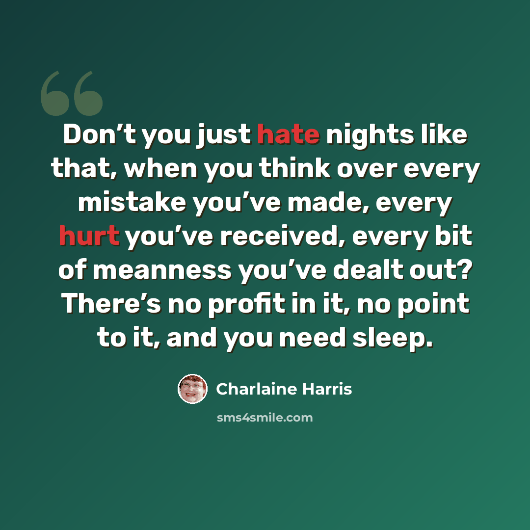 “Don’t you just hate nights like that, when you think over every mistake you’ve made, every hurt you’ve received, every bit of meanness you’ve dealt out? There’s no profit in it, no point to it, and you need sleep.” quote by Charlaine Harris