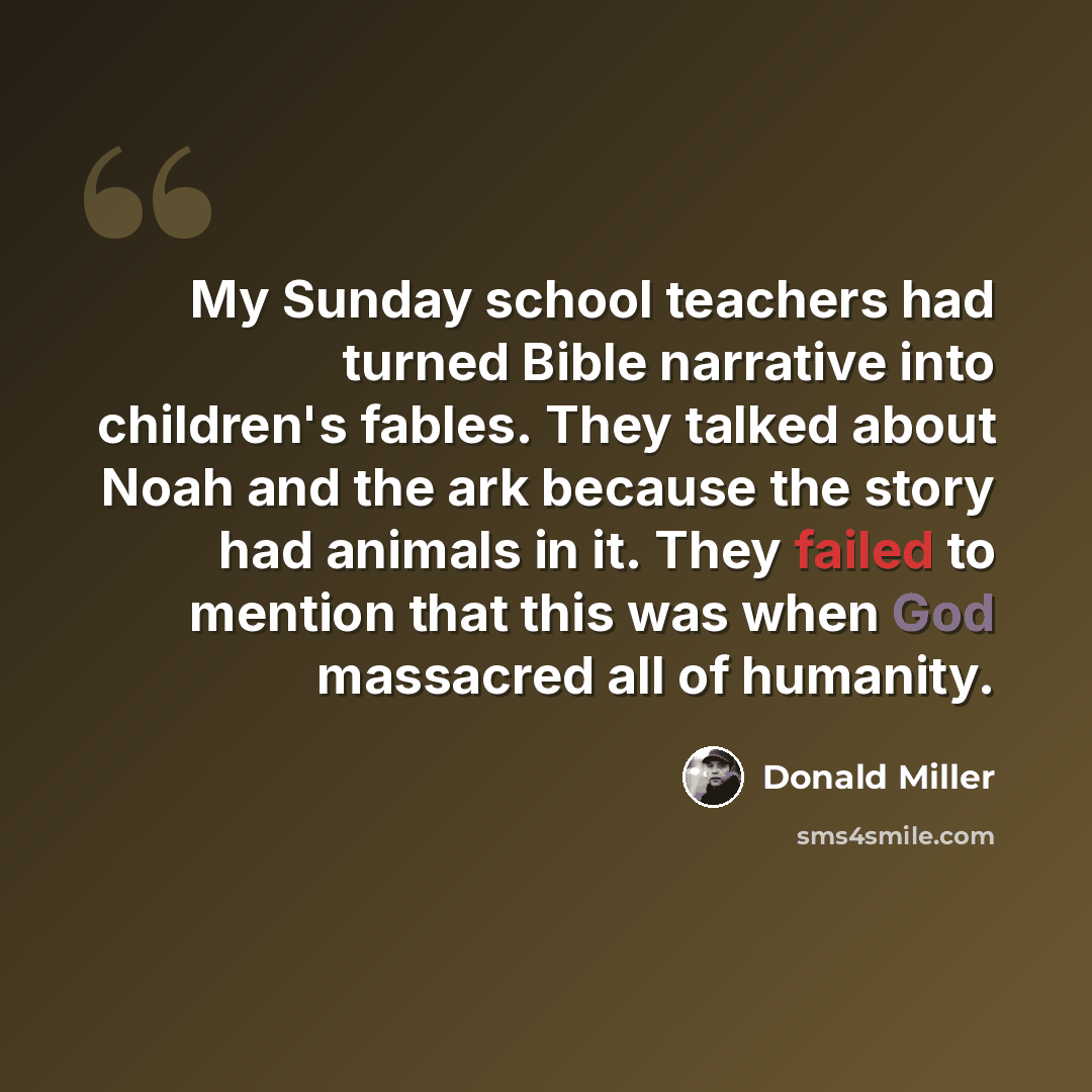 “My Sunday school teachers had turned Bible narrative into children's fables. They talked about Noah and the ark because the story had animals in it. They failed to mention that this was when God massacred all of humanity.” quote by Donald Miller