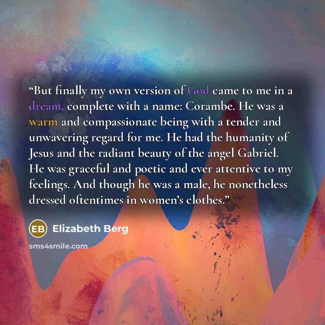 “But finally my own version of God came to me in a dream, complete with a name: Corambe. He was a warm and compassionate being with a tender and unwavering regard for me. He had the humanity of Jesus and the radiant beauty of the angel Gabriel. He was graceful and poetic and ever attentive to my…” quote by Elizabeth Berg
