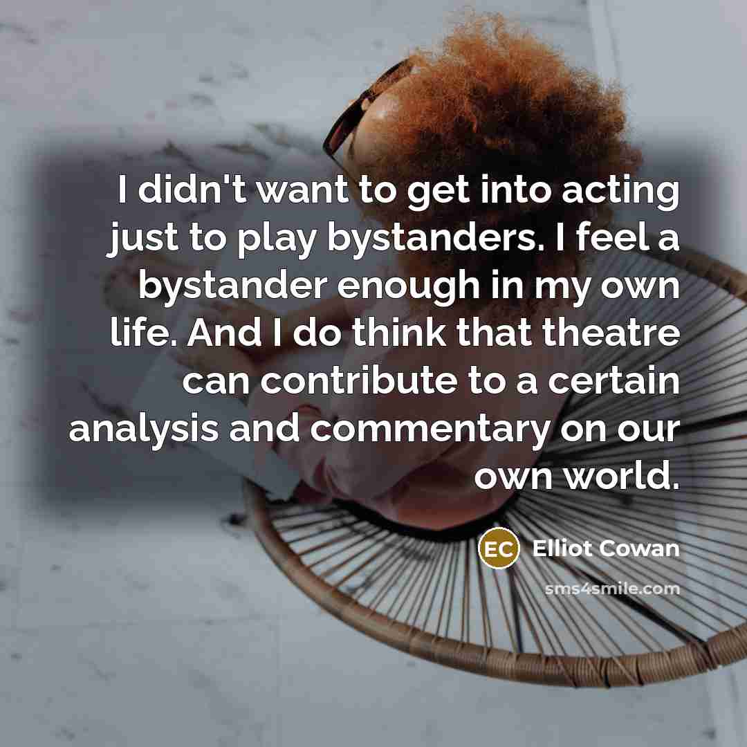“I didn't want to get into acting just to play bystanders. I feel a bystander enough in my own life. And I do think that theatre can contribute to a certain analysis and commentary on our own world.” quote by Elliot Cowan