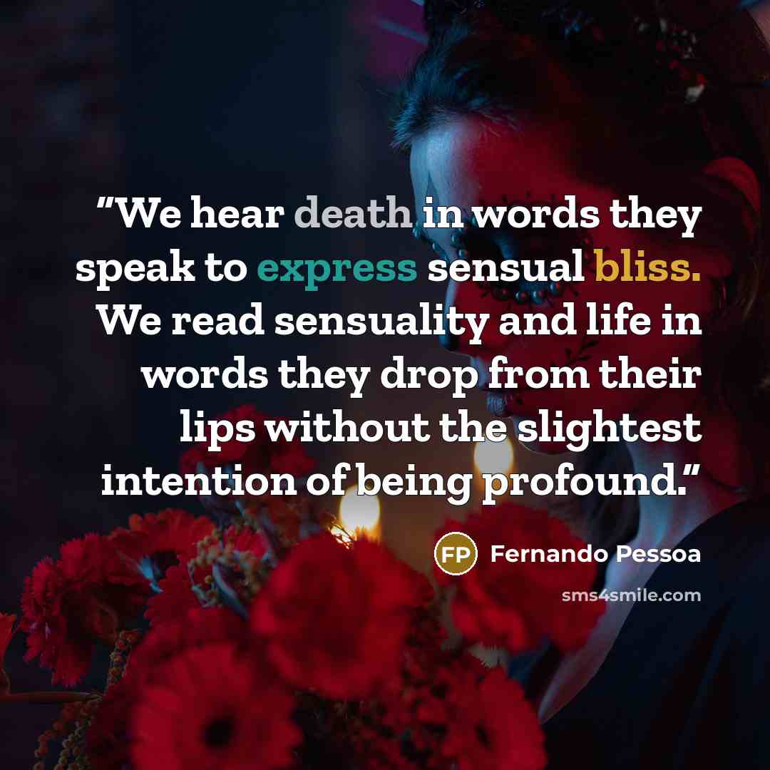 “We hear death in words they speak to express sensual bliss. We read sensuality and life in words they drop from their lips without the slightest intention of being profound.” quote by Fernando Pessoa
