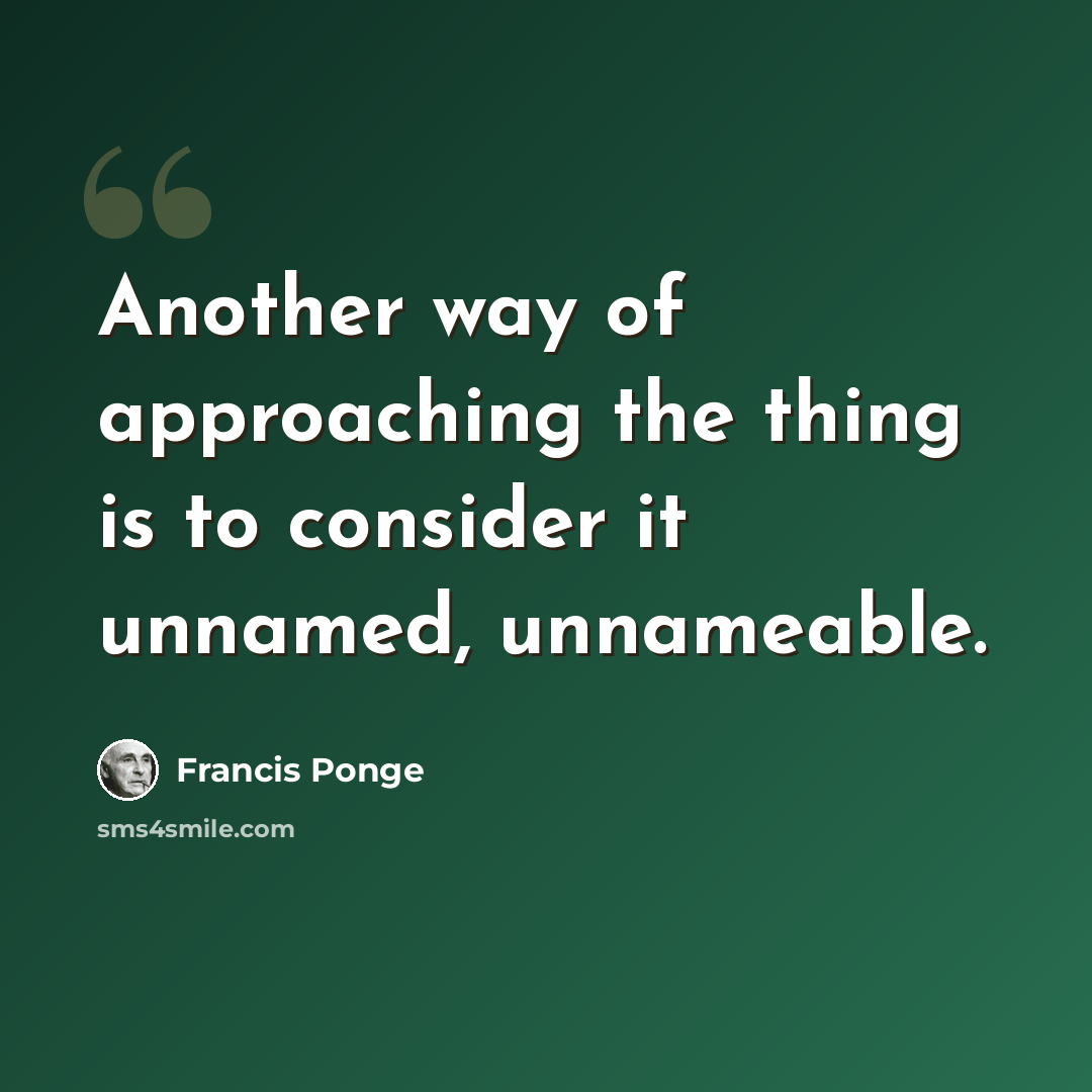 “Another way of approaching the thing is to consider it unnamed, unnameable.” quote by Francis Ponge
