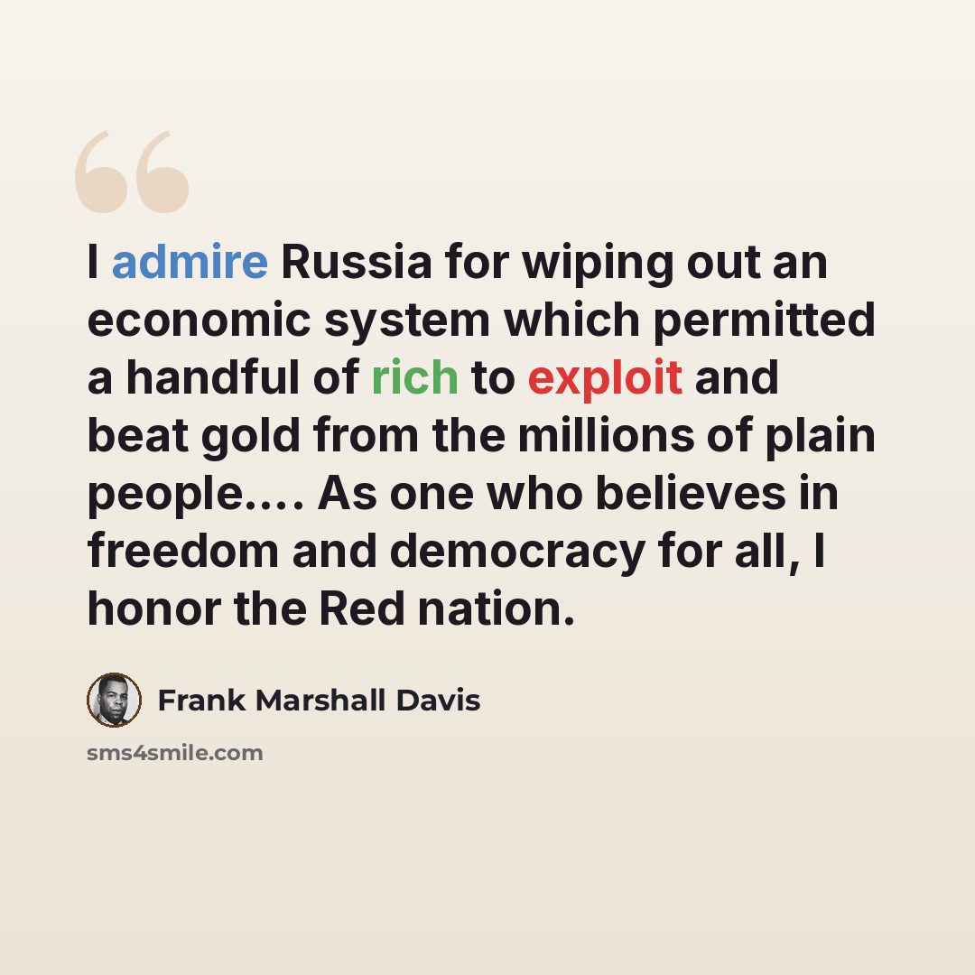 “I admire Russia for wiping out an economic system which permitted a handful of rich to exploit and beat gold from the millions of plain people…. As one who believes in freedom and democracy for all, I honor the Red nation.” quote by Frank Marshall Davis
