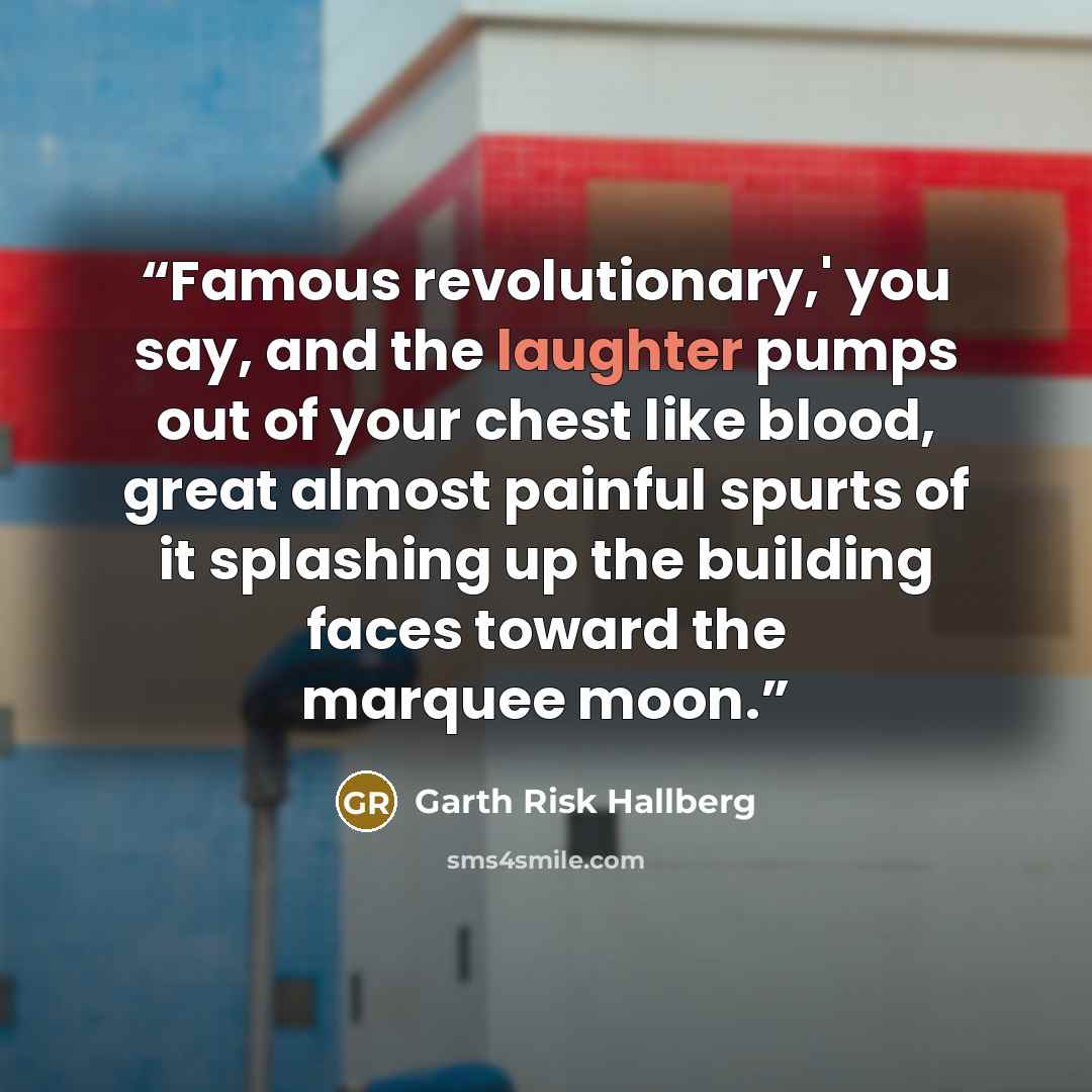 “Famous revolutionary,' you say, and the laughter pumps out of your chest like blood, great almost painful spurts of it splashing up the building faces toward the marquee moon.” quote by Garth Risk Hallberg