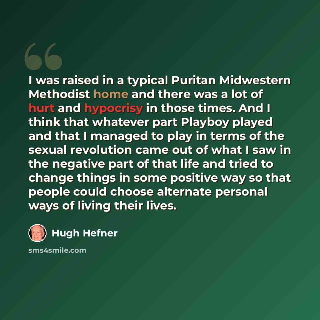 “I was raised in a typical Puritan Midwestern Methodist home and there was a lot of hurt and hypocrisy in those times. And I think that whatever part Playboy played and that I managed to play in terms of the sexual revolution came out of what I saw in the negative part of that life and tried to…” quote by Hugh Hefner