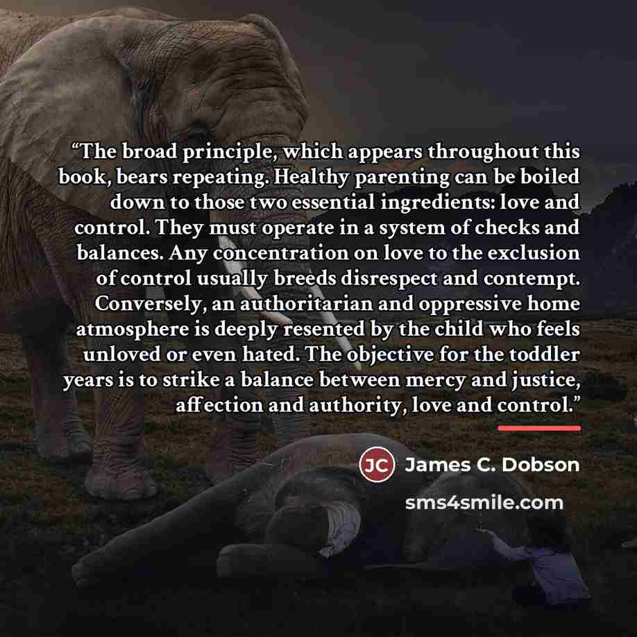 “The broad principle, which appears throughout this book, bears repeating. Healthy parenting can be boiled down to those two essential ingredients: love and control. They must operate in a system of checks and balances. Any concentration on love to the exclusion of control usually breeds disrespect…” quote by James C. Dobson