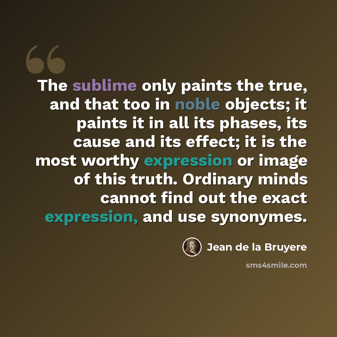 “The sublime only paints the true, and that too in noble objects; it paints it in all its phases, its cause and its effect; it is the most worthy expression or image of this truth. Ordinary minds cannot find out the exact expression, and use synonymes.” quote by Jean de la Bruyere
