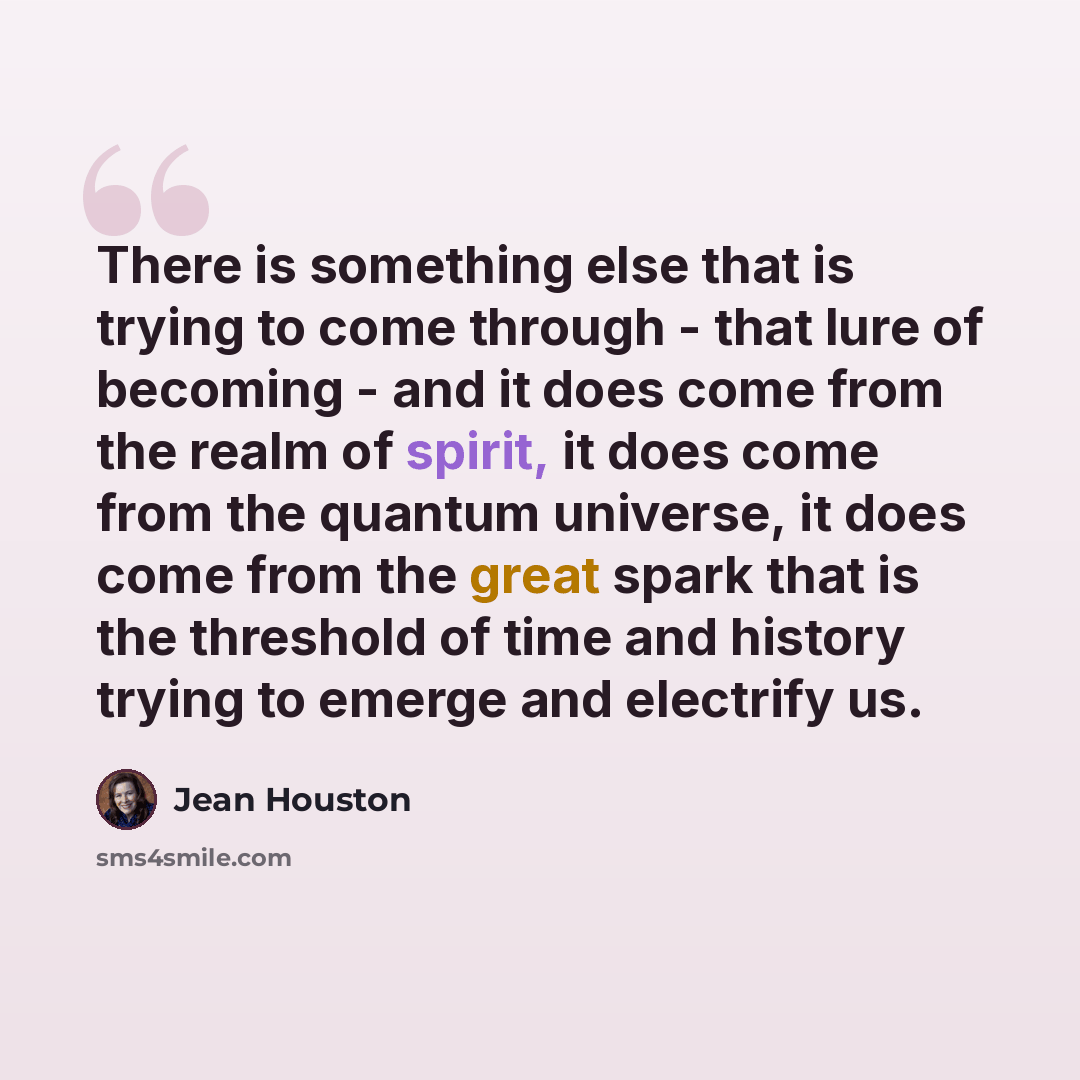 “There is something else that is trying to come through - that lure of becoming - and it does come from the realm of spirit, it does come from the quantum universe, it does come from the great spark that is the threshold of time and history trying to emerge and electrify us.” quote by Jean Houston