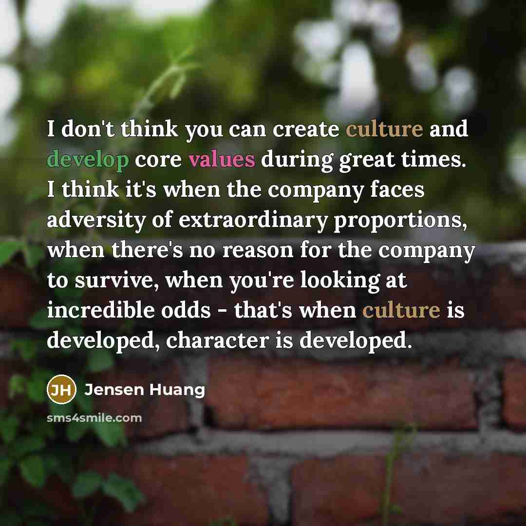 “I don't think you can create culture and develop core values during great times. I think it's when the company faces adversity of extraordinary proportions, when there's no reason for the company to survive, when you're looking at incredible odds - that's when culture is developed, character is…” quote by Jensen Huang