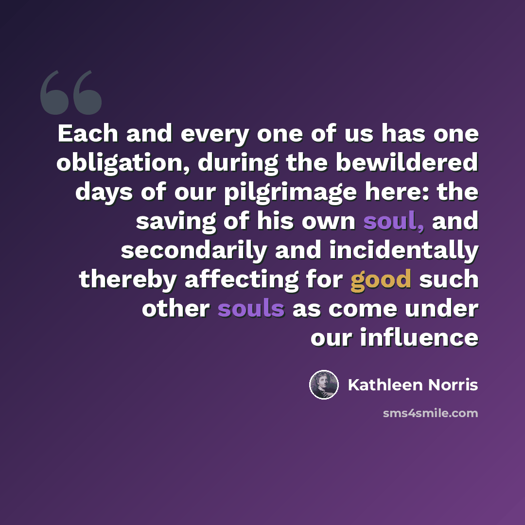 “Each and every one of us has one obligation, during the bewildered days of our pilgrimage here: the saving of his own soul, and secondarily and incidentally thereby affecting for good such other souls as come under our influence” quote by Kathleen Norris
