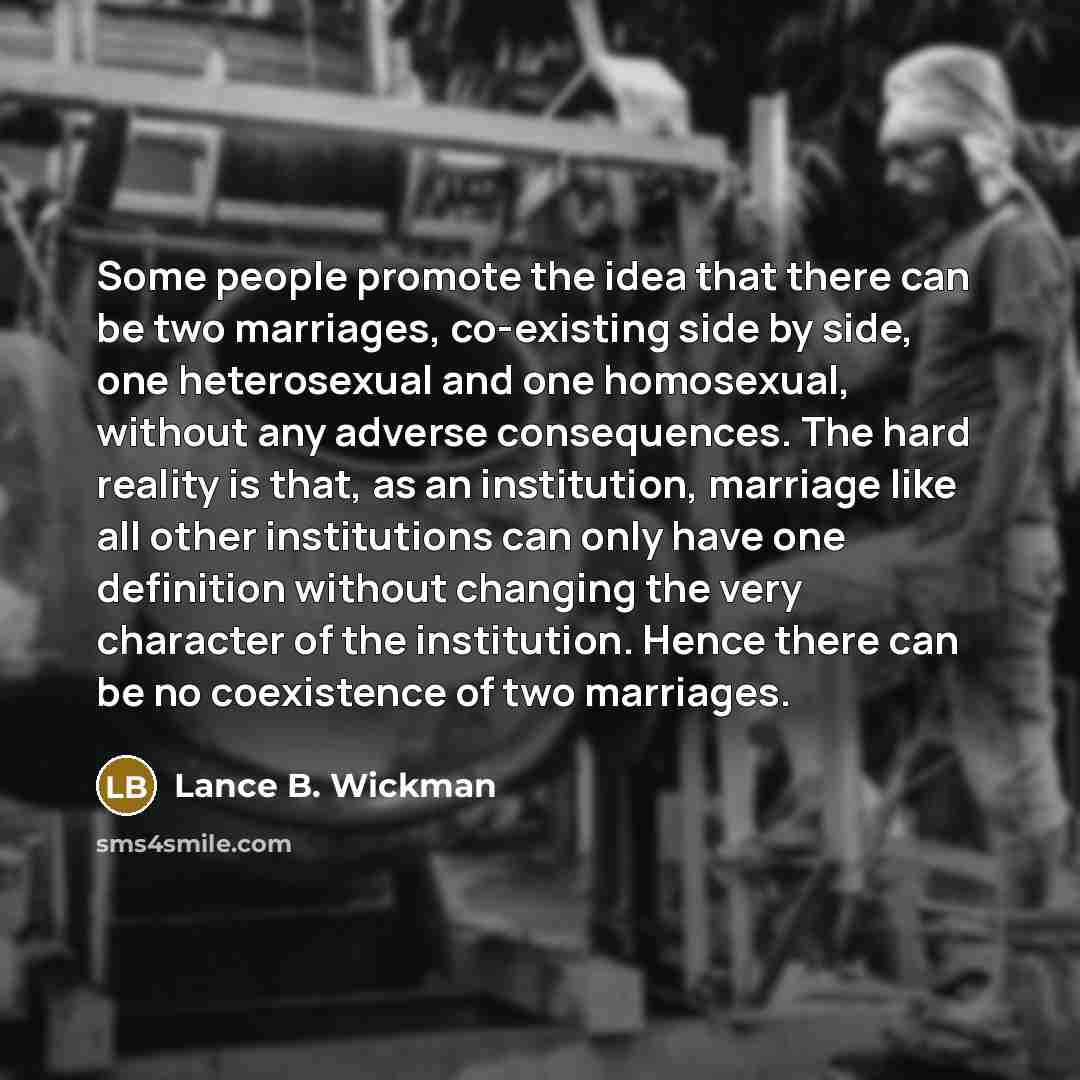 “Some people promote the idea that there can be two marriages, co-existing side by side, one heterosexual and one homosexual, without any adverse consequences. The hard reality is that, as an institution, marriage like all other institutions can only have one definition without changing the very…” quote by Lance B. Wickman