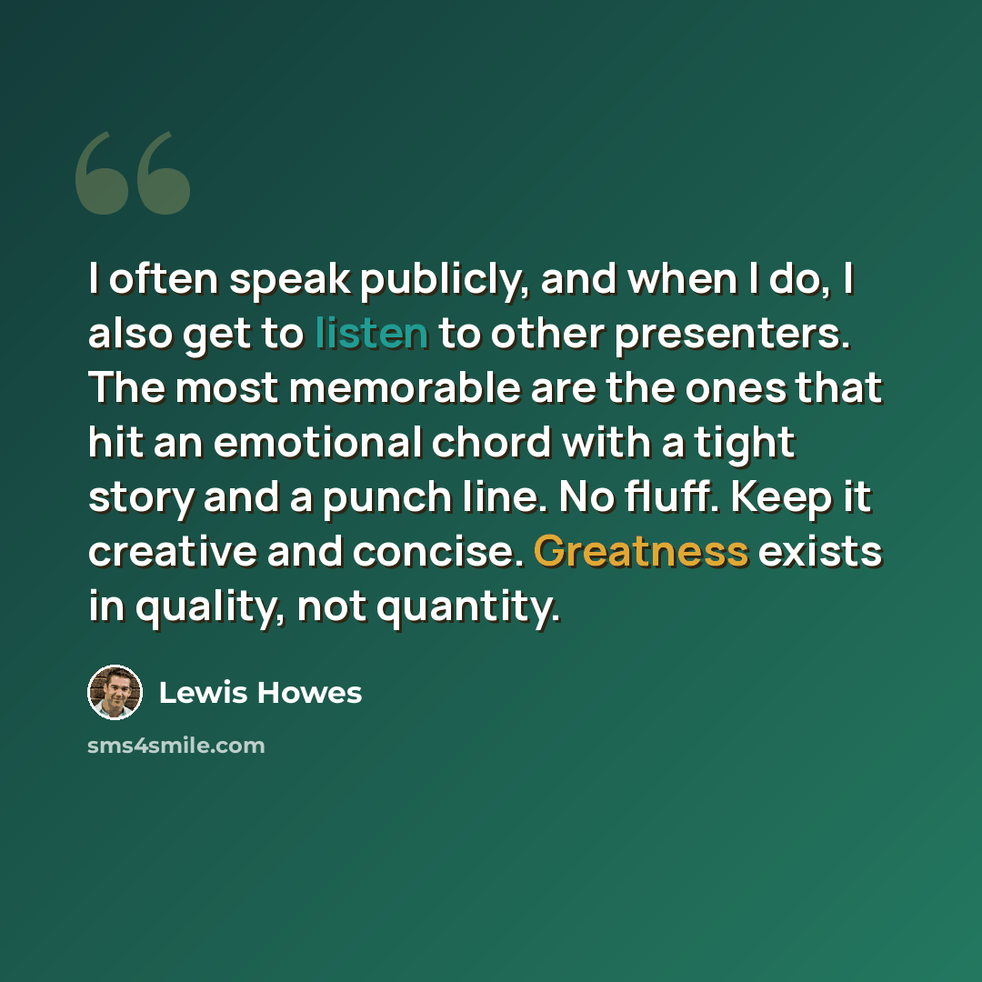 “I often speak publicly, and when I do, I also get to listen to other presenters. The most memorable are the ones that hit an emotional chord with a tight story and a punch line. No fluff. Keep it creative and concise. Greatness exists in quality, not quantity.” quote by Lewis Howes