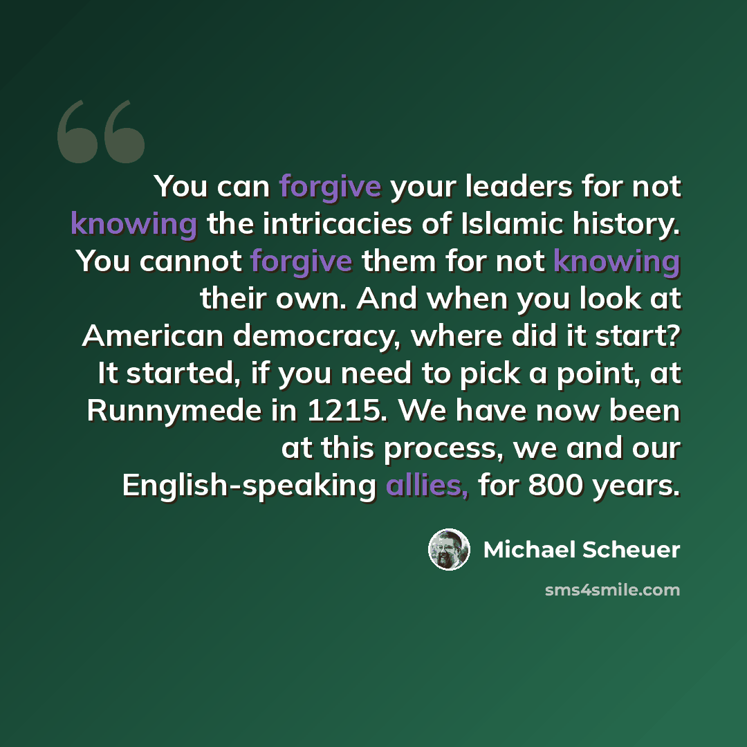 “You can forgive your leaders for not knowing the intricacies of Islamic history. You cannot forgive them for not knowing their own. And when you look at American democracy, where did it start? It started, if you need to pick a point, at Runnymede in 1215. We have now been at this process, we and…” quote by Michael Scheuer