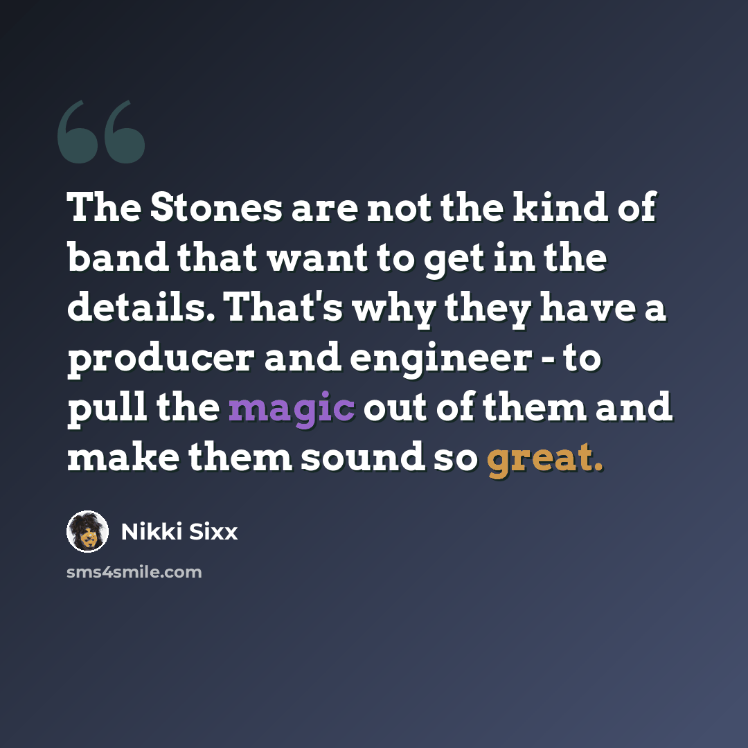 “The Stones are not the kind of band that want to get in the details. That's why they have a producer and engineer - to pull the magic out of them and make them sound so great.” quote by Nikki Sixx