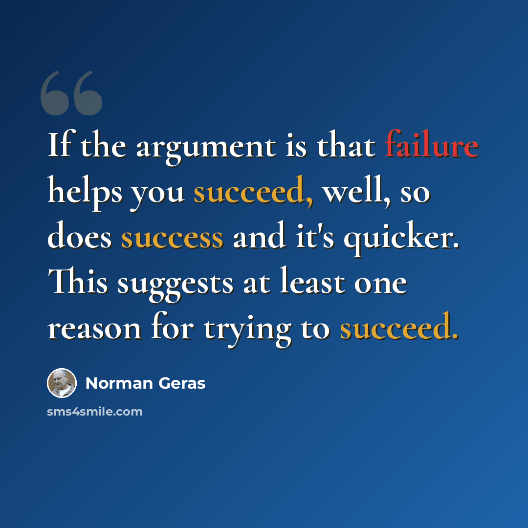 “If the argument is that failure helps you succeed, well, so does success and it's quicker. This suggests at least one reason for trying to succeed.” quote by Norman Geras