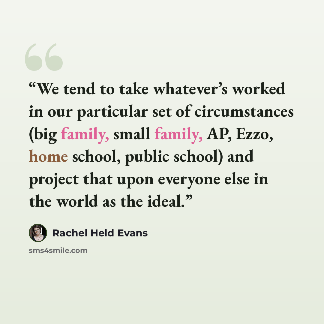 “We tend to take whatever’s worked in our particular set of circumstances (big family, small family, AP, Ezzo, home school, public school) and project that upon everyone else in the world as the ideal.” quote by Rachel Held Evans