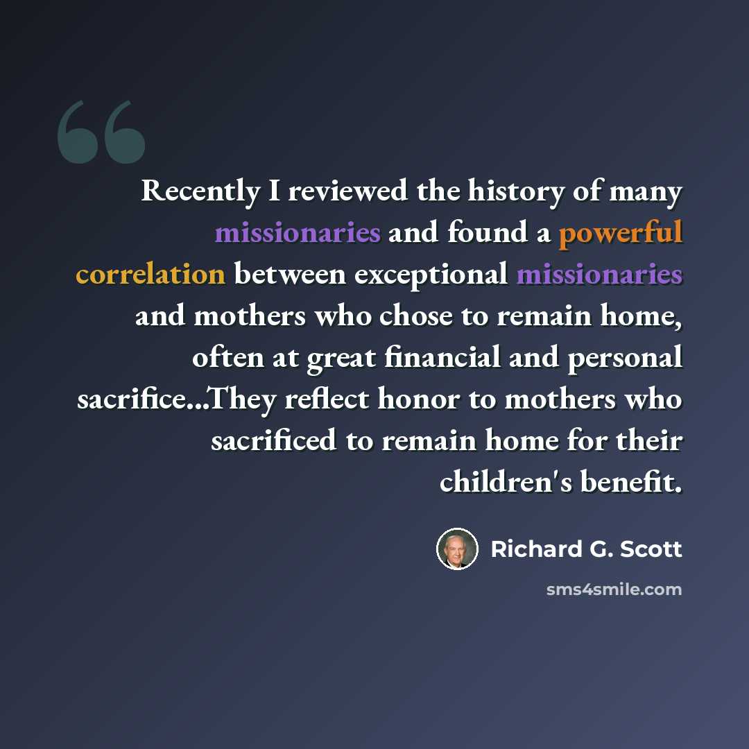“Recently I reviewed the history of many missionaries and found a powerful correlation between exceptional missionaries and mothers who chose to remain home, often at great financial and personal sacrifice...They reflect honor to mothers who sacrificed to remain home for their children's benefit.” quote by Richard G. Scott