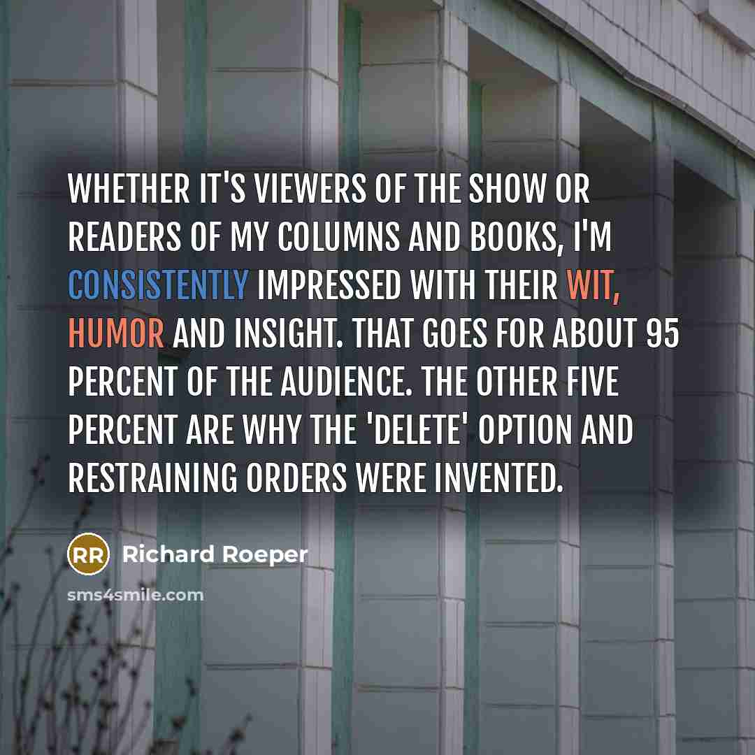 “Whether it's viewers of the show or readers of my columns and books, I'm consistently impressed with their wit, humor and insight. That goes for about 95 percent of the audience. The other five percent are why the 'Delete' option and restraining orders were invented.” quote by Richard Roeper