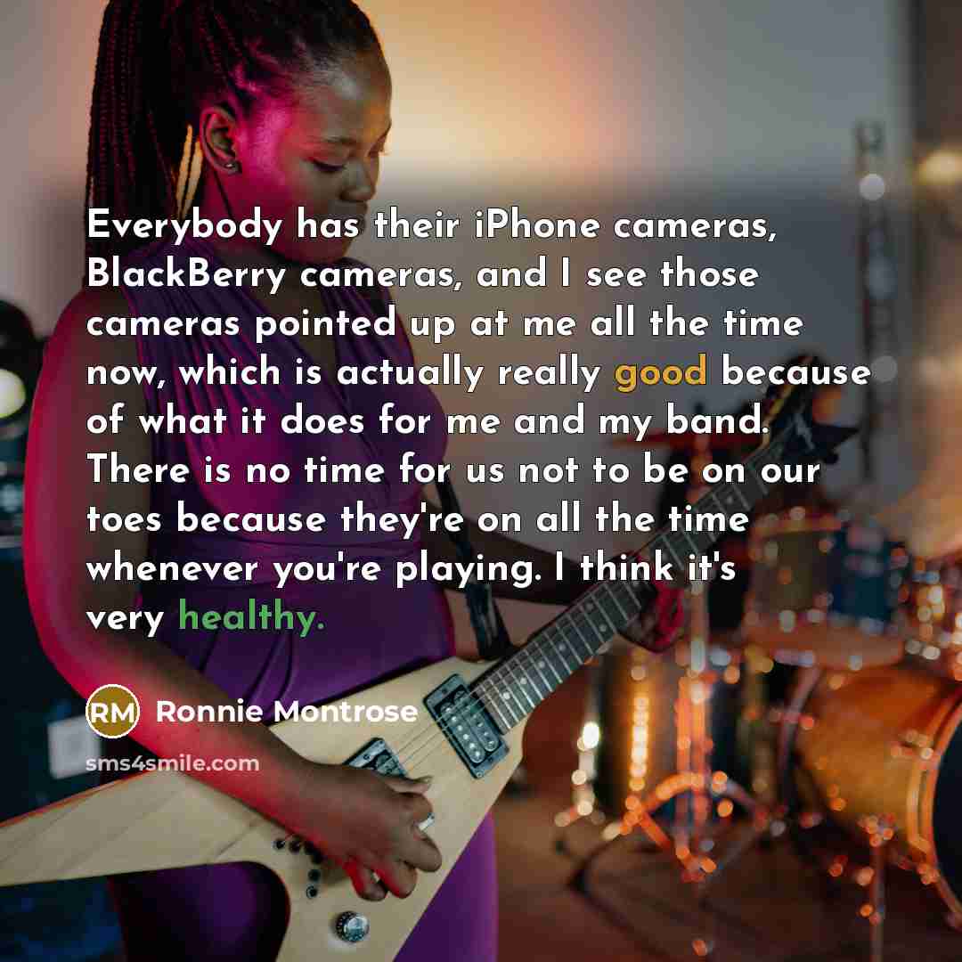“Everybody has their iPhone cameras, BlackBerry cameras, and I see those cameras pointed up at me all the time now, which is actually really good because of what it does for me and my band. There is no time for us not to be on our toes because they're on all the time whenever you're playing. I…” quote by Ronnie Montrose