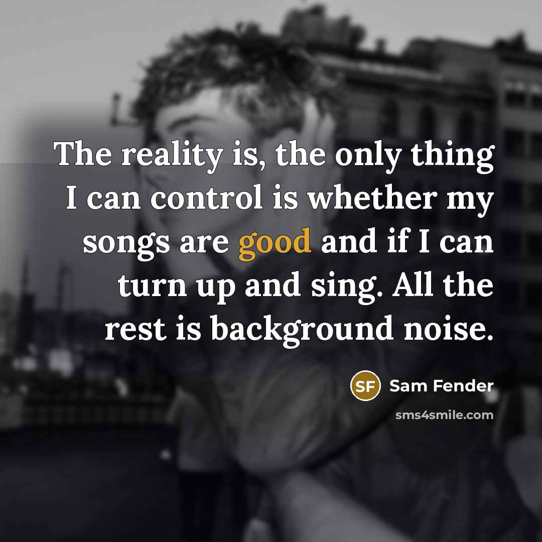 “The reality is, the only thing I can control is whether my songs are good and if I can turn up and sing. All the rest is background noise.” quote by Sam Fender