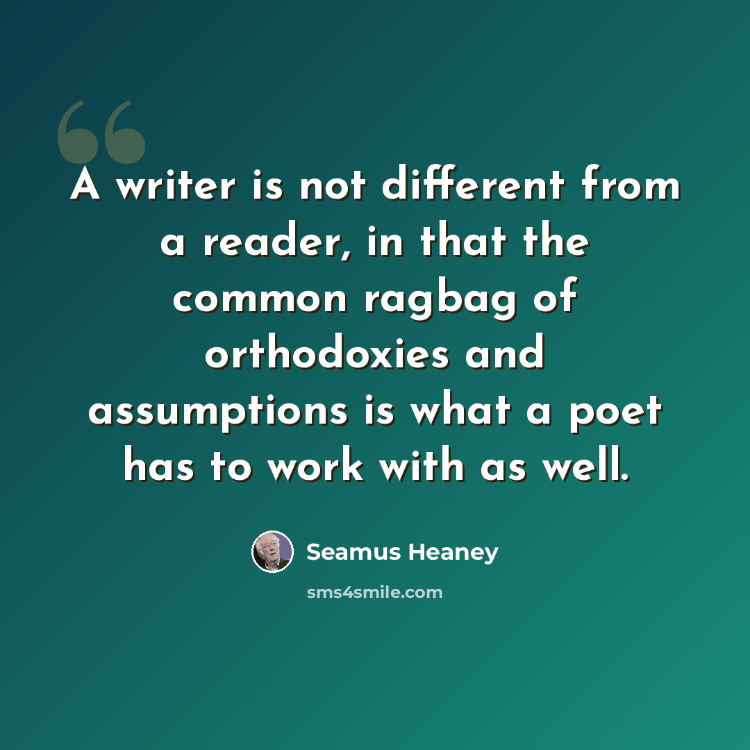 “A writer is not different from a reader, in that the common ragbag of orthodoxies and assumptions is what a poet has to work with as well.” quote by Seamus Heaney