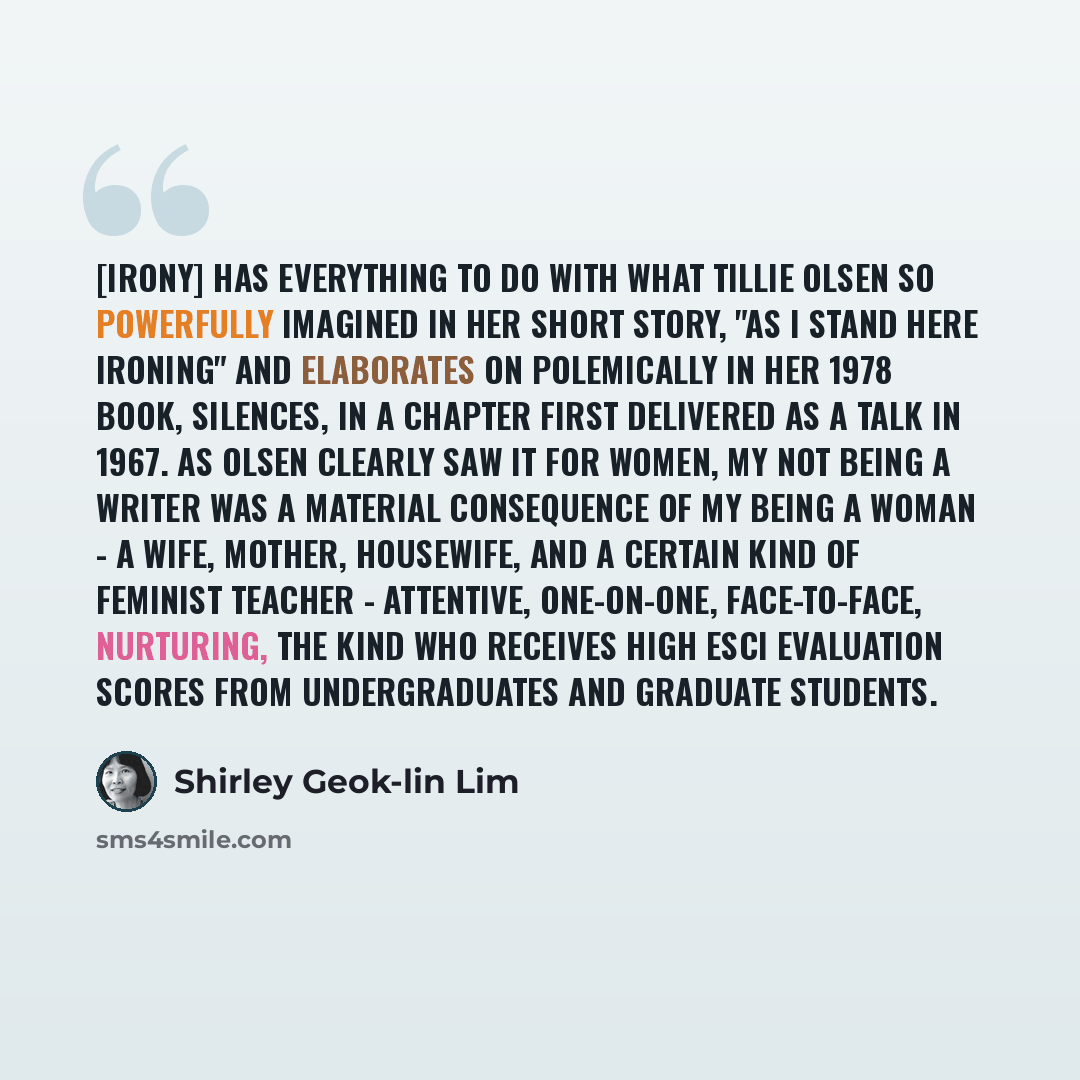 “[Irony] has everything to do with what Tillie Olsen so powerfully imagined in her short story, "As I Stand Here Ironing" and elaborates on polemically in her 1978 book, Silences, in a chapter first delivered as a talk in 1967. As Olsen clearly saw it for women, my not being a writer was a material…” quote by Shirley Geok-lin Lim