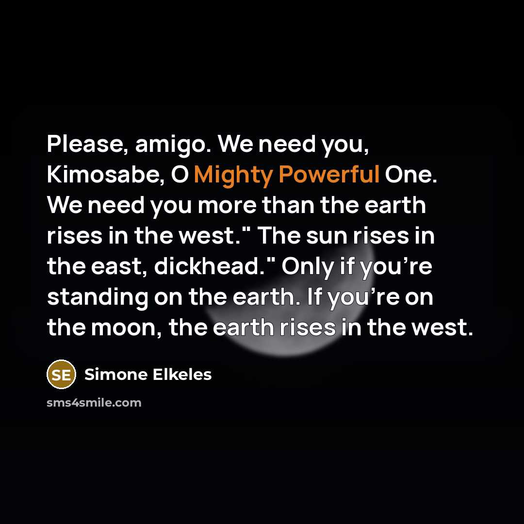 “Please, amigo. We need you, Kimosabe, O Mighty Powerful One. We need you more than the earth rises in the west." The sun rises in the east, dickhead." Only if you're standing on the earth. If you're on the moon, the earth rises in the west.” quote by Simone Elkeles